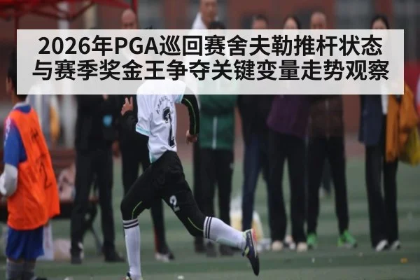 2026年PGA巡回赛舍夫勒推杆状态与赛季奖金王争夺关键变量走势观察